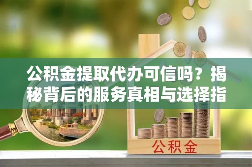 东辽公积金提取代办可信吗？揭秘背后的服务真相与选择指南